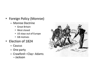• Foreign Policy (Monroe) 
– Monroe Doctrine 
• Great Britain 
• West closed 
• US stays out of Europe 
• GB motives 
• Election of 1824 
– Caucus 
– One party 
– Crawford—Clay– Adams 
– Jackson 
 