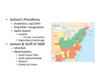 • Jackson’s Presidency 
– Suspicious, Log Cabin 
– King Mob– inauguration 
– Spoils System 
• Loyalists 
– Corrupt, incompetent 
• Beginnings of patronage 
• Jackson & Tariff of 1828 
– Inherited 
– Abominations 
• South manuf. little 
• South sold worldwide 
• Slavery? 
• Clothes for slaves 
 