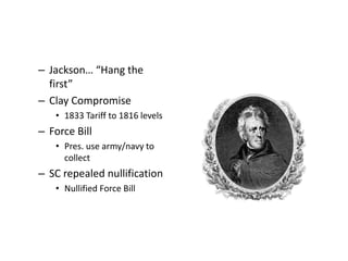 – Jackson… “Hang the 
first” 
– Clay Compromise 
• 1833 Tariff to 1816 levels 
– Force Bill 
• Pres. use army/navy to 
collect 
– SC repealed nullification 
• Nullified Force Bill 
 