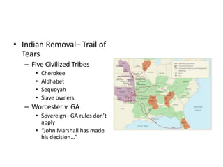 • Indian Removal– Trail of 
Tears 
– Five Civilized Tribes 
• Cherokee 
• Alphabet 
• Sequoyah 
• Slave owners 
– Worcester v. GA 
• Sovereign– GA rules don’t 
apply 
• “John Marshall has made 
his decision…” 
 