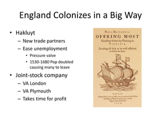 England Colonizes in a Big Way 
• Hakluyt 
– New trade partners 
– Ease unemployment 
• Pressure valve 
• 1530-1680 Pop doubled 
causing many to leave 
• Joint-stock company 
– VA London 
– VA Plymouth 
– Takes time for profit 
 