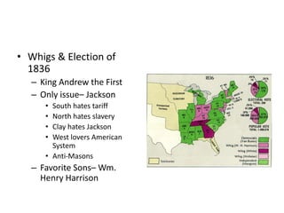 • Whigs & Election of 
1836 
– King Andrew the First 
– Only issue– Jackson 
• South hates tariff 
• North hates slavery 
• Clay hates Jackson 
• West lovers American 
System 
• Anti-Masons 
– Favorite Sons– Wm. 
Henry Harrison 
 