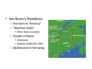 • Van Buren’s Presidency 
– First born in “America” 
– “Machine-made” 
• Other Dems resented 
– Trouble in Maine 
• Aroostook 
• Webster-Ashburton 1842 
– Abolitionism in full swing 
 