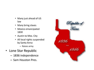 • Many just ahead of US 
law 
• Many bring slaves 
• Mexico emancipated 
1830 
• Austin to Mex. City 
• All local rights suspended 
by Santa Anna 
– Raises army 
• Lone Star Republic 
– 1836 independence 
– Sam Houston Pres. 
 