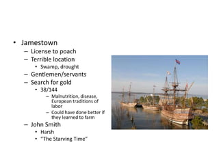 • Jamestown 
– License to poach 
– Terrible location 
• Swamp, drought 
– Gentlemen/servants 
– Search for gold 
• 38/144 
– Malnutrition, disease, 
European traditions of 
labor 
– Could have done better if 
they learned to farm 
– John Smith 
• Harsh 
• “The Starving Time” 
 