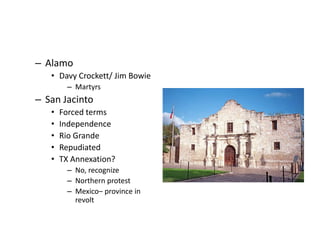 – Alamo 
• Davy Crockett/ Jim Bowie 
– Martyrs 
– San Jacinto 
• Forced terms 
• Independence 
• Rio Grande 
• Repudiated 
• TX Annexation? 
– No, recognize 
– Northern protest 
– Mexico– province in 
revolt 
 