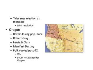 – Tyler sees election as 
mandate 
• Joint resolution 
• Oregon 
– Britain losing pop. Race 
– Robert Gray 
– Lewis & Clark 
– Manifest Destiny 
– Polk cooled post-TX 
• War 
• South not excited for 
Oregon 
 