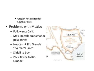 • Oregon not excited for 
South or Polk 
• Problems with Mexico 
– Polk wants Calif. 
– Mex. Recalls ambassador 
post annex 
– Neuces  Rio Grande 
“no man’s land” 
– Slidell to buy 
– Zack Taylor to Rio 
Grande 
 