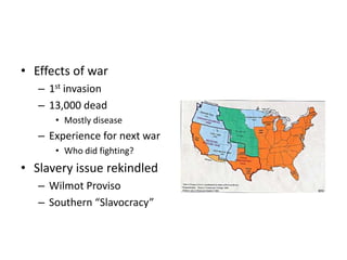 • Effects of war 
– 1st invasion 
– 13,000 dead 
• Mostly disease 
– Experience for next war 
• Who did fighting? 
• Slavery issue rekindled 
– Wilmot Proviso 
– Southern “Slavocracy” 
 