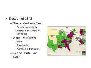 • Election of 1848 
– Democrats– Lewis Cass 
• Popular sovereignty 
• No stand on slavery in 
territories 
– Whigs– Zack Taylor 
• Hero 
• Slaveholder 
• No stand in territories 
– Free Soil Party– Van 
Buren 
 