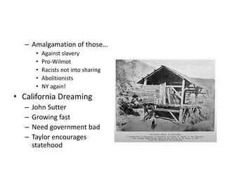 – Amalgamation of those… 
• Against slavery 
• Pro-Wilmot 
• Racists not into sharing 
• Abolitionists 
• NY again! 
• California Dreaming 
– John Sutter 
– Growing fast 
– Need government bad 
– Taylor encourages 
statehood 
 