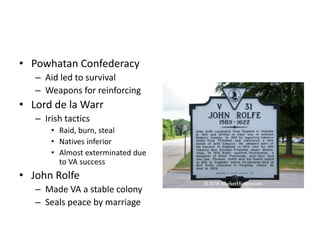 • Powhatan Confederacy 
– Aid led to survival 
– Weapons for reinforcing 
• Lord de la Warr 
– Irish tactics 
• Raid, burn, steal 
• Natives inferior 
• Almost exterminated due 
to VA success 
• John Rolfe 
– Made VA a stable colony 
– Seals peace by marriage 
 
