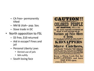 – CA free– permanently 
tilted 
– NM & Utah– pop. Sov. 
– Slave trade in DC 
• North opposition to FSL 
– $5 free, $10 returned 
– Aid in escape? Fines and 
jail 
– Personal Liberty Laws 
• Denied use of jails 
• MA nullify 
– South losing face 
 