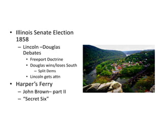 • Illinois Senate Election 
1858 
– Lincoln –Douglas 
Debates 
• Freeport Doctrine 
• Douglas wins/loses South 
– Split Dems 
• Lincoln gets attn 
• Harper’s Ferry 
– John Brown– part II 
– “Secret Six” 
 