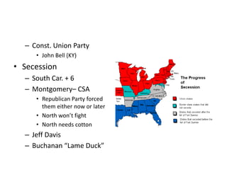 – Const. Union Party 
• John Bell (KY) 
• Secession 
– South Car. + 6 
– Montgomery– CSA 
• Republican Party forced 
them either now or later 
• North won’t fight 
• North needs cotton 
– Jeff Davis 
– Buchanan “Lame Duck” 
 