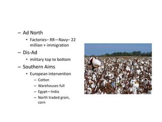 – Ad North 
• Factories– RR—Navy– 22 
million + immigration 
– Dis-Ad 
• military top to bottom 
– Southern Aims 
• European intervention 
– Cotton 
– Warehouses full 
– Egypt—India 
– North traded grain, 
corn 
 