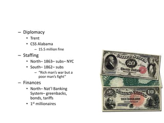 – Diplomacy 
• Trent 
• CSS Alabama 
– 15.5 million fine 
– Staffing 
• North– 1863– subs– NYC 
• South– 1862– subs 
– “Rich man’s war but a 
poor man’s fight” 
– Finances 
• North– Nat’l Banking 
System– greenbacks, 
bonds, tariffs 
• 1st millionaires 
 