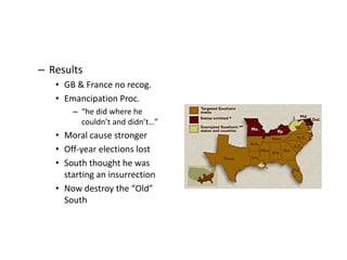 – Results 
• GB & France no recog. 
• Emancipation Proc. 
– “he did where he 
couldn’t and didn’t…” 
• Moral cause stronger 
• Off-year elections lost 
• South thought he was 
starting an insurrection 
• Now destroy the “Old” 
South 
 