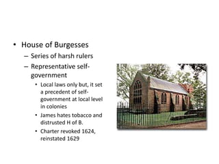 • House of Burgesses 
– Series of harsh rulers 
– Representative self-government 
• Local laws only but, it set 
a precedent of self-government 
at local level 
in colonies 
• James hates tobacco and 
distrusted H of B. 
• Charter revoked 1624, 
reinstated 1629 
 