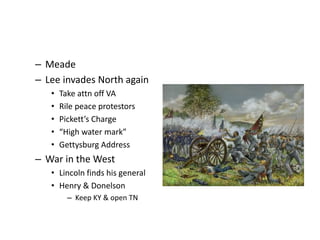 – Meade 
– Lee invades North again 
• Take attn off VA 
• Rile peace protestors 
• Pickett’s Charge 
• “High water mark” 
• Gettysburg Address 
– War in the West 
• Lincoln finds his general 
• Henry & Donelson 
– Keep KY & open TN 
 