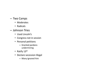 – Two Camps 
• Moderates 
• Radicals 
– Johnson Tries 
• Used Lincoln’s 
• Congress not in session 
• Personal petitions 
– Granted pardons 
undermining 
• Ratify 13th 
• Declare secession illegal 
– Many ignored him 
 