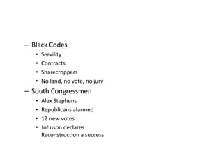 – Black Codes 
• Servility 
• Contracts 
• Sharecroppers 
• No land, no vote, no jury 
– South Congressmen 
• Alex Stephens 
• Republicans alarmed 
• 12 new votes 
• Johnson declares 
Reconstruction a success 
 