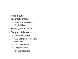 – Republican 
accomplishments 
• Tariff, Homestead Act, 
Pacific RR Act 
– South gains 12 seats 
– Congress takes over 
• Freedmen vetoed 
• Civil Rights Bill– vetoed & 
overruled 
• 14th Amendment 
• 10 states refuse 
• Off-year elections 
 