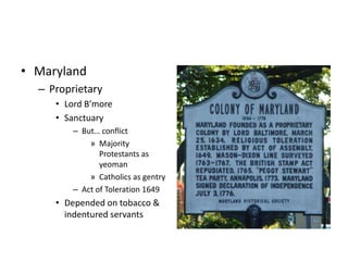 • Maryland 
– Proprietary 
• Lord B’more 
• Sanctuary 
– But… conflict 
» Majority 
Protestants as 
yeoman 
» Catholics as gentry 
– Act of Toleration 1649 
• Depended on tobacco & 
indentured servants 
 