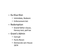 – Ku Klux Klan 
• Intimidate, Redeem 
• Enforcement Act 
– Redemption 
• Grand-father clause, 
literacy test, poll tax 
– Grant’s Admin 
• Corrupt 
• Hurts Recon 
• Democrats win House 
1874 
 