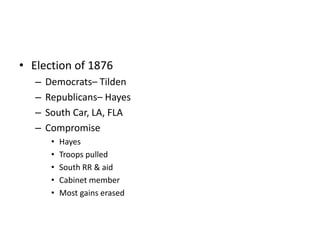 • Election of 1876 
– Democrats– Tilden 
– Republicans– Hayes 
– South Car, LA, FLA 
– Compromise 
• Hayes 
• Troops pulled 
• South RR & aid 
• Cabinet member 
• Most gains erased 
 