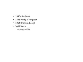 • 1890s Jim Crow 
• 1896 Plessy v. Ferguson 
• 1954 Brown v. Board 
• Solid South 
– Reagan 1980 
 