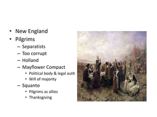 • New England 
• Pilgrims 
– Separatists 
– Too corrupt 
– Holland 
– Mayflower Compact 
• Political body & legal auth 
• Will of majority 
– Squanto 
• Pilgrims as allies 
• Thanksgiving 
 
