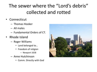 The sewer where the “Lord’s debris” 
collected and rotted 
• Connecticut 
– Thomas Hooker 
– All males 
– Fundamental Orders of CT. 
• Rhode Island 
– Roger Williams 
• Land belonged to… 
• Freedom of religion 
– Newport 1658 
– Anne Hutchinson 
• Comm. Directly with God 
 
