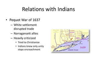 Relations with Indians 
• Pequot War of 1637 
– White settlement 
disrupted trade 
– Narragansett allies 
– Heavily criticized 
• Tried to Christianize 
• Indians knew only unity 
stops encroachment 
 