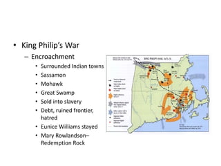 • King Philip’s War 
– Encroachment 
• Surrounded Indian towns 
• Sassamon 
• Mohawk 
• Great Swamp 
• Sold into slavery 
• Debt, ruined frontier, 
hatred 
• Eunice Williams stayed 
• Mary Rowlandson– 
Redemption Rock 
 
