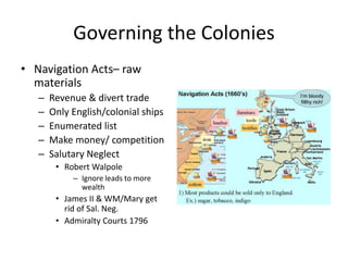 Governing the Colonies 
• Navigation Acts– raw 
materials 
– Revenue & divert trade 
– Only English/colonial ships 
– Enumerated list 
– Make money/ competition 
– Salutary Neglect 
• Robert Walpole 
– Ignore leads to more 
wealth 
• James II & WM/Mary get 
rid of Sal. Neg. 
• Admiralty Courts 1796 
 