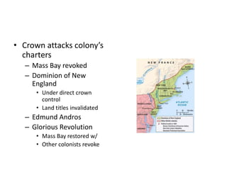 • Crown attacks colony’s 
charters 
– Mass Bay revoked 
– Dominion of New 
England 
• Under direct crown 
control 
• Land titles invalidated 
– Edmund Andros 
– Glorious Revolution 
• Mass Bay restored w/ 
• Other colonists revoke 
 