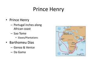 Prince Henry 
• Prince Henry 
– Portugal inches along 
African coast 
– Sao Tome 
• Slaves/Plantations 
• Barthomeu Dias 
– Genoa & Venice 
– Da Gama 
 