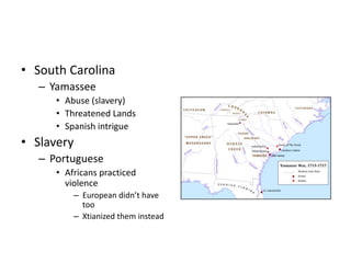 • South Carolina 
– Yamassee 
• Abuse (slavery) 
• Threatened Lands 
• Spanish intrigue 
• Slavery 
– Portuguese 
• Africans practiced 
violence 
– European didn’t have 
too 
– Xtianized them instead 
 