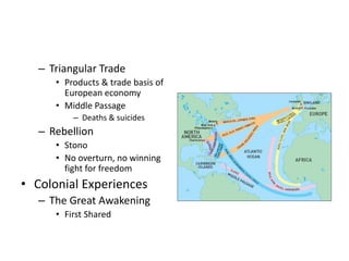 – Triangular Trade 
• Products & trade basis of 
European economy 
• Middle Passage 
– Deaths & suicides 
– Rebellion 
• Stono 
• No overturn, no winning 
fight for freedom 
• Colonial Experiences 
– The Great Awakening 
• First Shared 
 