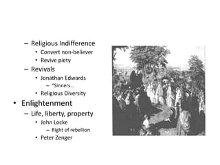 – Religious Indifference 
• Convert non-believer 
• Revive piety 
– Revivals 
• Jonathan Edwards 
– “Sinners… 
• Religious Diversity 
• Enlightenment 
– Life, liberty, property 
• John Locke 
– Right of rebellion 
• Peter Zenger 
 
