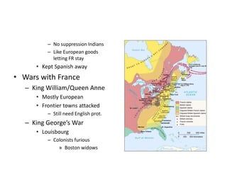 – No suppression Indians 
– Like European goods 
letting FR stay 
• Kept Spanish away 
• Wars with France 
– King William/Queen Anne 
• Mostly European 
• Frontier towns attacked 
– Still need English prot. 
– King George’s War 
• Louisbourg 
– Colonists furious 
» Boston widows 
 