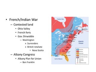 • French/Indian War 
– Contested land 
• Ohio Valley 
• French forts 
• Gov. Dinwiddie 
– Washington 
» Surrenders 
» British retaliate 
• Nova Scotia 
– Albany Congress 
• Albany Plan for Union 
– Ben Franklin 
 