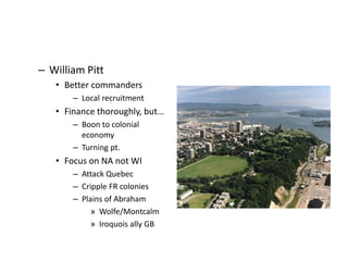 – William Pitt 
• Better commanders 
– Local recruitment 
• Finance thoroughly, but… 
– Boon to colonial 
economy 
– Turning pt. 
• Focus on NA not WI 
– Attack Quebec 
– Cripple FR colonies 
– Plains of Abraham 
» Wolfe/Montcalm 
» Iroquois ally GB 
 
