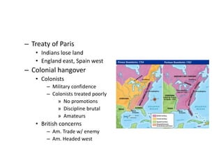 – Treaty of Paris 
• Indians lose land 
• England east, Spain west 
– Colonial hangover 
• Colonists 
– Military confidence 
– Colonists treated poorly 
» No promotions 
» Discipline brutal 
» Amateurs 
• British concerns 
– Am. Trade w/ enemy 
– Am. Headed west 
 