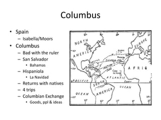 Columbus 
• Spain 
– Isabella/Moors 
• Columbus 
– Bad with the ruler 
– San Salvador 
• Bahamas 
– Hispaniola 
• La Navidad 
– Returns with natives 
– 4 trips 
– Columbian Exchange 
• Goods, ppl & ideas 
 