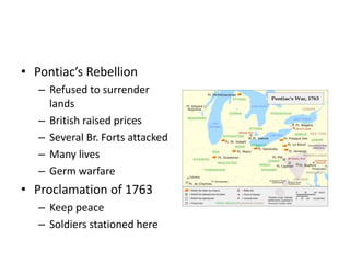 • Pontiac’s Rebellion 
– Refused to surrender 
lands 
– British raised prices 
– Several Br. Forts attacked 
– Many lives 
– Germ warfare 
• Proclamation of 1763 
– Keep peace 
– Soldiers stationed here 
 
