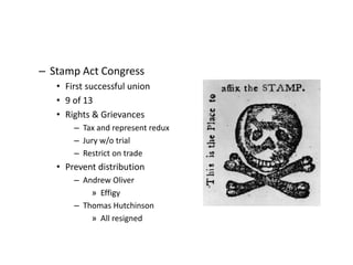 – Stamp Act Congress 
• First successful union 
• 9 of 13 
• Rights & Grievances 
– Tax and represent redux 
– Jury w/o trial 
– Restrict on trade 
• Prevent distribution 
– Andrew Oliver 
» Effigy 
– Thomas Hutchinson 
» All resigned 
 