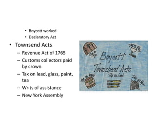 • Boycott worked 
• Declaratory Act 
• Townsend Acts 
– Revenue Act of 1765 
– Customs collectors paid 
by crown 
– Tax on lead, glass, paint, 
tea 
– Writs of assistance 
– New York Assembly 
 