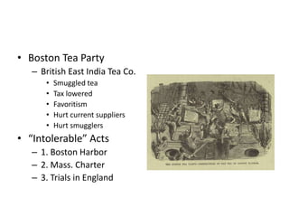 • Boston Tea Party 
– British East India Tea Co. 
• Smuggled tea 
• Tax lowered 
• Favoritism 
• Hurt current suppliers 
• Hurt smugglers 
• “Intolerable” Acts 
– 1. Boston Harbor 
– 2. Mass. Charter 
– 3. Trials in England 
 